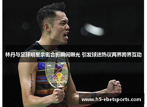 林丹与足球明星亲密合影瞬间曝光 引发球迷热议两界跨界互动