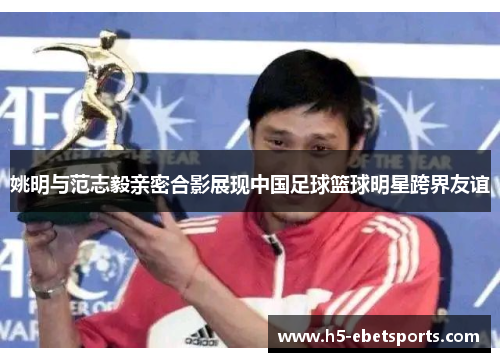 姚明与范志毅亲密合影展现中国足球篮球明星跨界友谊
